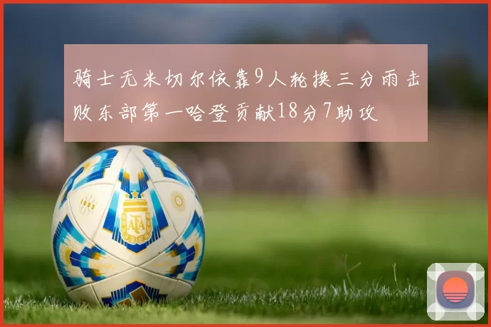 骑士无米切尔依靠9人轮换三分雨击败东部第一哈登贡献18分7助攻