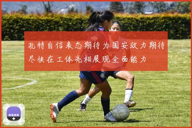 孔特自信表态期待为国安效力期待尽快在工体亮相展现全面能力